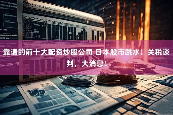 靠谱的前十大配资炒股公司 日本股市跳水！关税谈判，大消息！