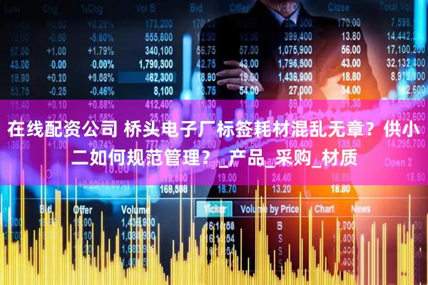 在线配资公司 桥头电子厂标签耗材混乱无章？供小二如何规范管理？_产品_采购_材质