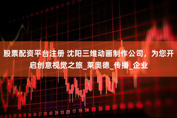 股票配资平台注册 沈阳三维动画制作公司，为您开启创意视觉之旅_莱奥德_传播_企业