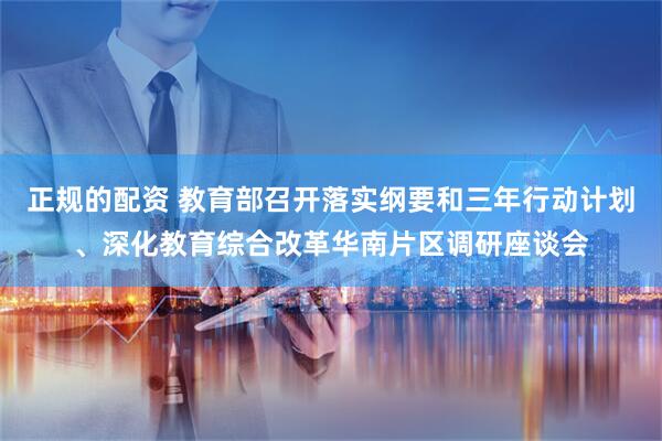 正规的配资 教育部召开落实纲要和三年行动计划、深化教育综合改革华南片区调研座谈会