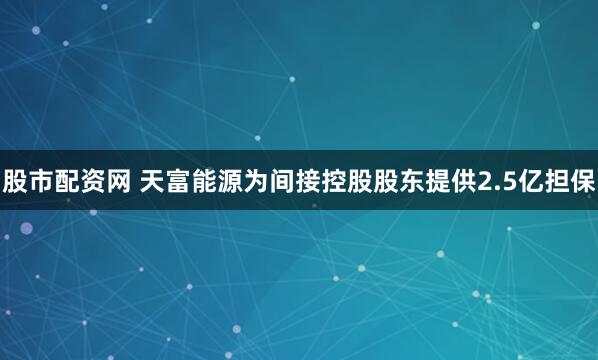 股市配资网 天富能源为间接控股股东提供2.5亿担保