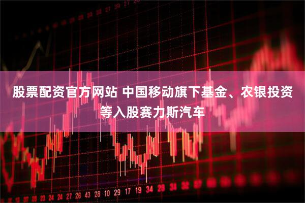 股票配资官方网站 中国移动旗下基金、农银投资等入股赛力斯汽车