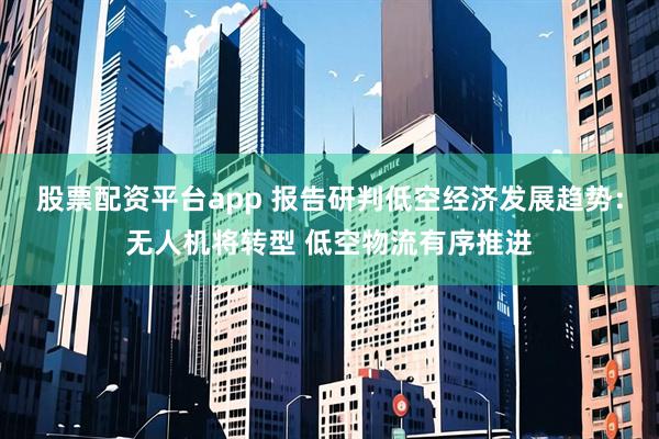 股票配资平台app 报告研判低空经济发展趋势：无人机将转型 低空物流有序推进