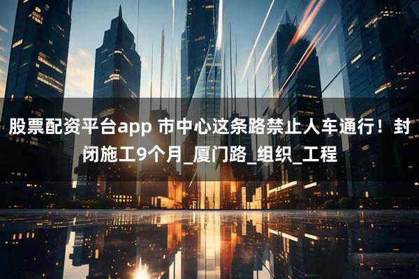 股票配资平台app 市中心这条路禁止人车通行！封闭施工9个月_厦门路_组织_工程