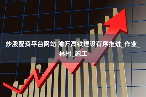 炒股配资平台网站 渝万高铁建设有序推进_作业_林村_施工