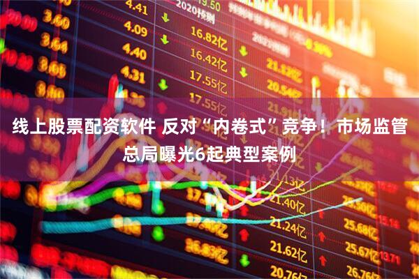 线上股票配资软件 反对“内卷式”竞争！市场监管总局曝光6起典型案例