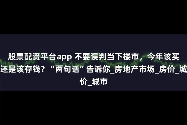 股票配资平台app 不要误判当下楼市，今年该买房还是该存钱？“两句话”告诉你_房地产市场_房价_城市
