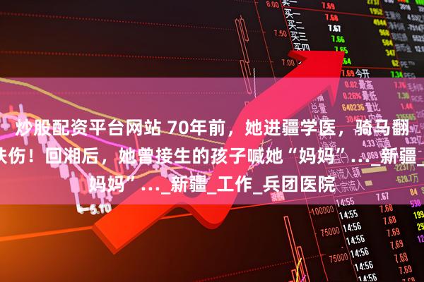 炒股配资平台网站 70年前，她进疆学医，骑马翻山过悬崖救死扶伤！回湘后，她曾接生的孩子喊她“妈妈”…_新疆_工作_兵团医院