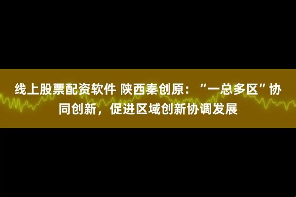 线上股票配资软件 陕西秦创原：“一总多区”协同创新，促进区域创新协调发展