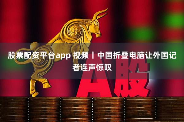 股票配资平台app 视频丨中国折叠电脑让外国记者连声惊叹
