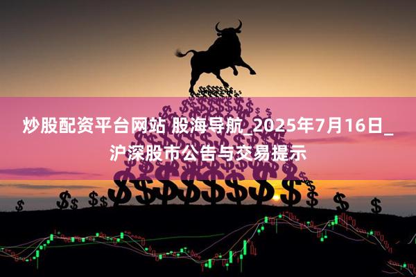 炒股配资平台网站 股海导航_2025年7月16日_沪深股市公告与交易提示