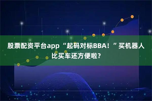 股票配资平台app “起码对标BBA！”买机器人比买车还方便啦？