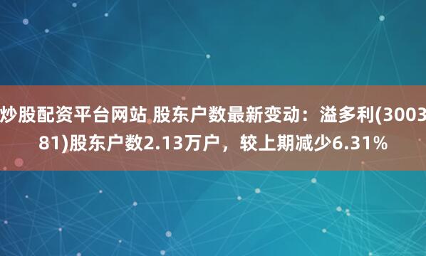 炒股配资平台网站 股东户数最新变动：溢多利(300381)股东户数2.13万户，较上期减少6.31%