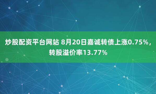 炒股配资平台网站 8月20日嘉诚转债上涨0.75%，转股溢价率13.77%