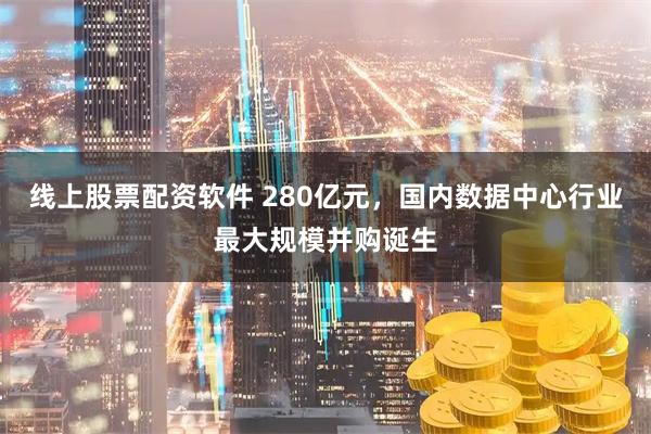 线上股票配资软件 280亿元，国内数据中心行业最大规模并购诞生