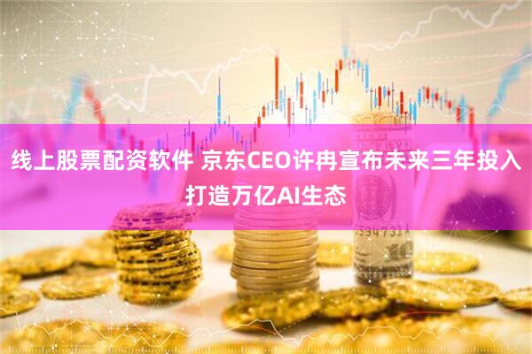 线上股票配资软件 京东CEO许冉宣布未来三年投入打造万亿AI生态