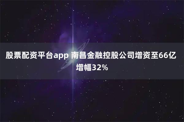股票配资平台app 南昌金融控股公司增资至66亿 增幅32%
