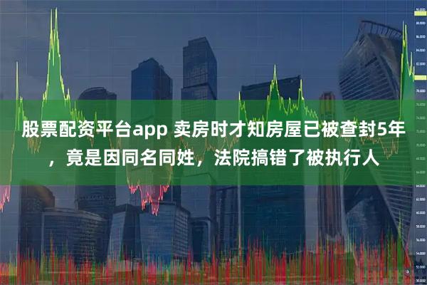 股票配资平台app 卖房时才知房屋已被查封5年，竟是因同名同姓，法院搞错了被执行人