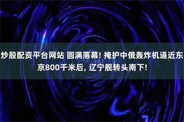 炒股配资平台网站 圆满落幕! 掩护中俄轰炸机逼近东京800千米后, 辽宁舰转头南下!