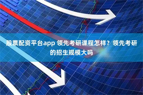 股票配资平台app 领先考研课程怎样？领先考研的招生规模大吗