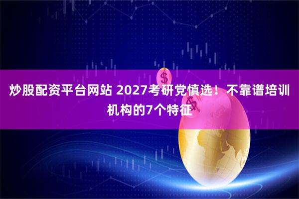 炒股配资平台网站 2027考研党慎选！不靠谱培训机构的7个特征