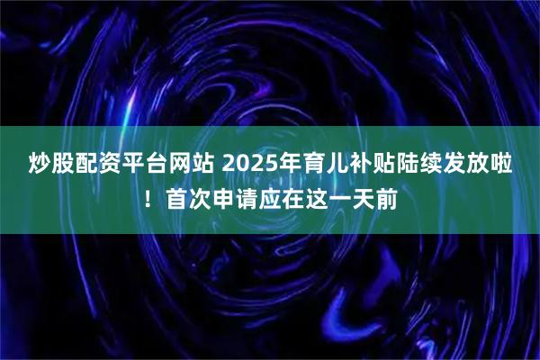 炒股配资平台网站 2025年育儿补贴陆续发放啦！首次申请应在这一天前